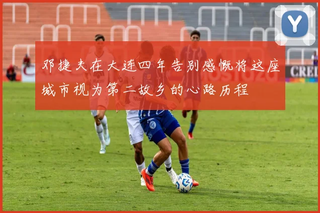 邓捷夫在大连四年告别感慨将这座城市视为第二故乡的心路历程