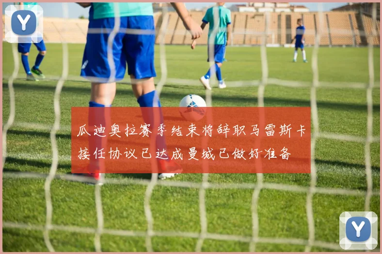 瓜迪奥拉赛季结束将辞职马雷斯卡接任协议已达成曼城已做好准备