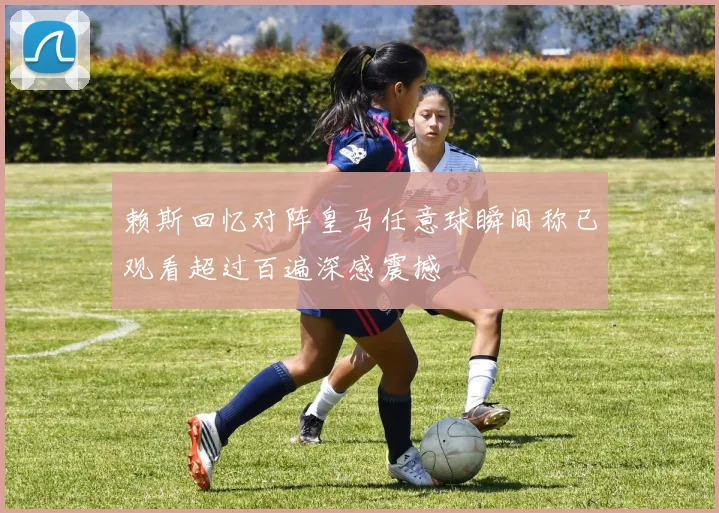 赖斯回忆对阵皇马任意球瞬间称已观看超过百遍深感震撼