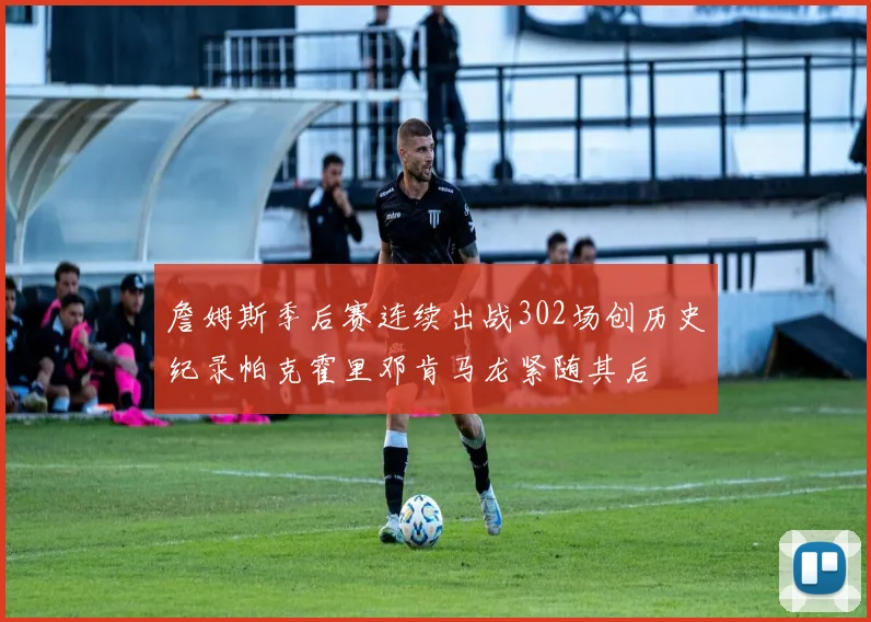 詹姆斯季后赛连续出战302场创历史纪录帕克霍里邓肯马龙紧随其后