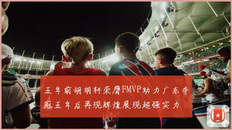 五年前胡明轩荣膺FMVP助力广东夺冠五年后再现辉煌展现超强实力