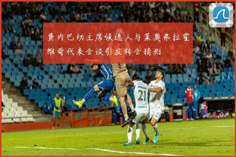 费内巴切主席候选人与莱奥弗拉霍维奇代表会谈引发转会猜测