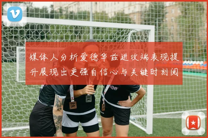 媒体人分析爱德华兹进攻端表现提升展现出更强自信心与关键时刻阅读能力
