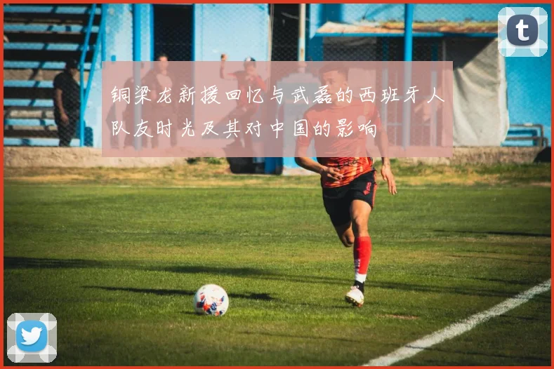铜梁龙新援回忆与武磊的西班牙人队友时光及其对中国的影响