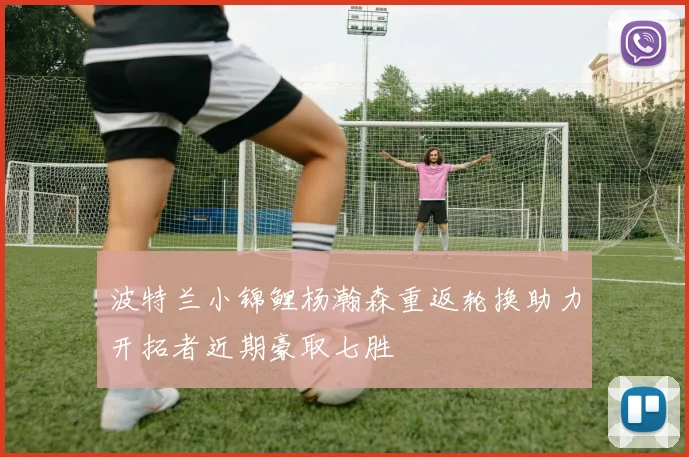 波特兰小锦鲤杨瀚森重返轮换助力开拓者近期豪取七胜