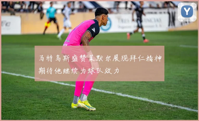 马特乌斯盛赞莱默尔展现拜仁精神期待他继续为球队效力