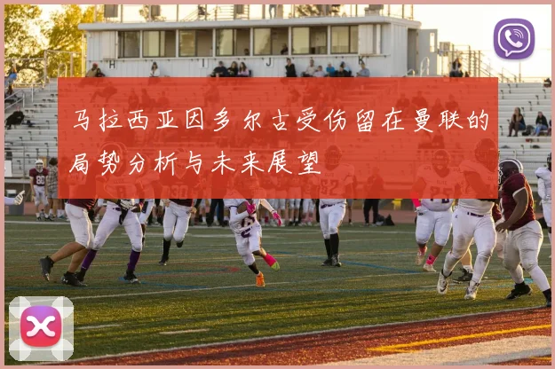 马拉西亚因多尔古受伤留在曼联的局势分析与未来展望